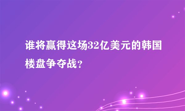 谁将赢得这场32亿美元的韩国楼盘争夺战？