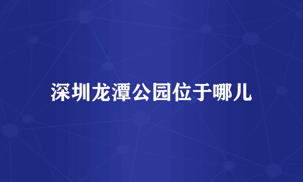 深圳龙潭公园位于哪儿