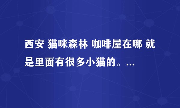 西安 猫咪森林 咖啡屋在哪 就是里面有很多小猫的。 要具体地址