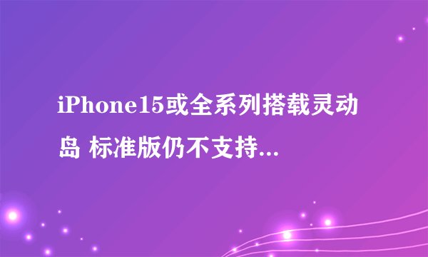 iPhone15或全系列搭载灵动岛 标准版仍不支持120Hz/LTPO屏
