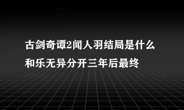 古剑奇谭2闻人羽结局是什么 和乐无异分开三年后最终