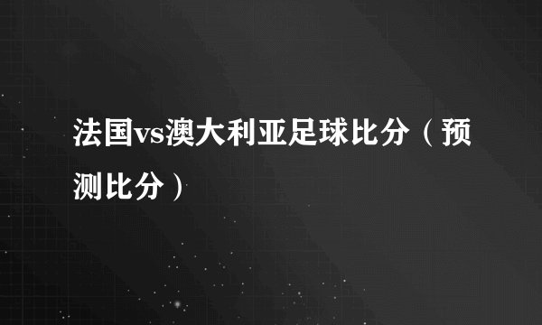 法国vs澳大利亚足球比分（预测比分）