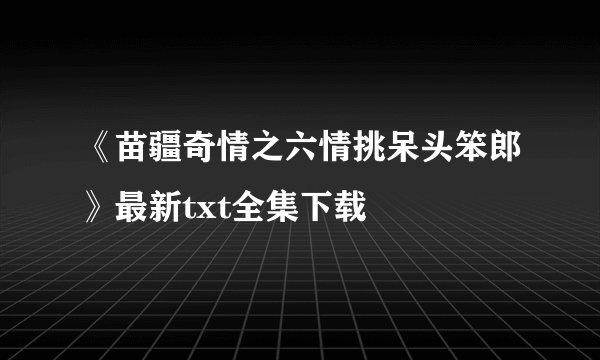 《苗疆奇情之六情挑呆头笨郎》最新txt全集下载