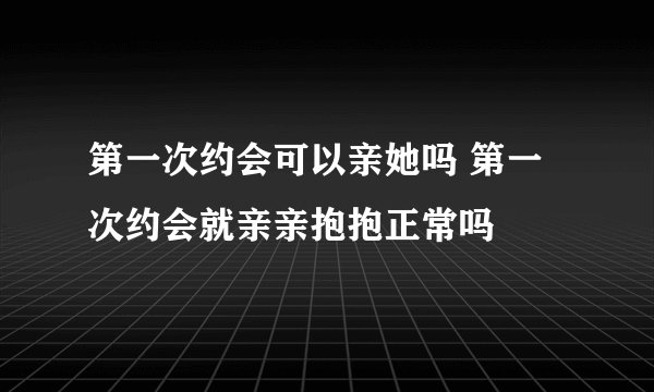 第一次约会可以亲她吗 第一次约会就亲亲抱抱正常吗