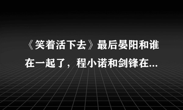 《笑着活下去》最后晏阳和谁在一起了，程小诺和剑锋在一起了吗？最后结局是什么？？详细点，拜托~~
