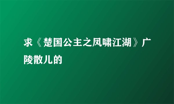 求《楚国公主之凤啸江湖》广陵散儿的