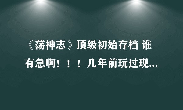 《荡神志》顶级初始存档 谁有急啊！！！几年前玩过现在想回味一下在线等！！！！