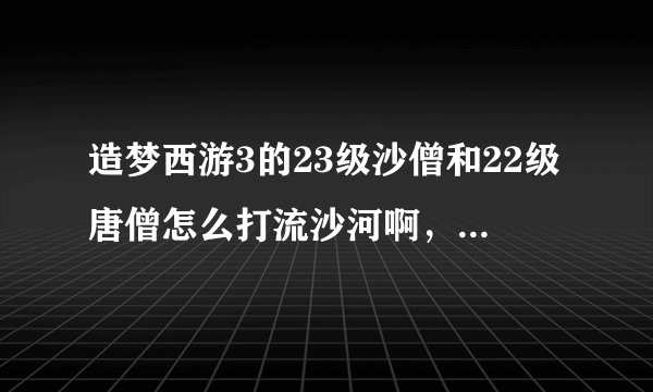 造梦西游3的23级沙僧和22级唐僧怎么打流沙河啊，我用这些技能“瘴气，猛毒素，腾空击，还有剧毒阵，木魔舞