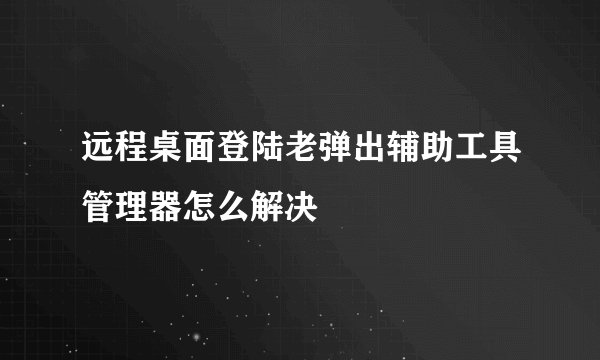 远程桌面登陆老弹出辅助工具管理器怎么解决
