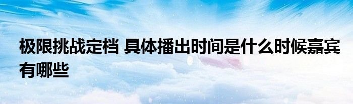 极限挑战定档具体播出时间是什么时候嘉宾有哪些