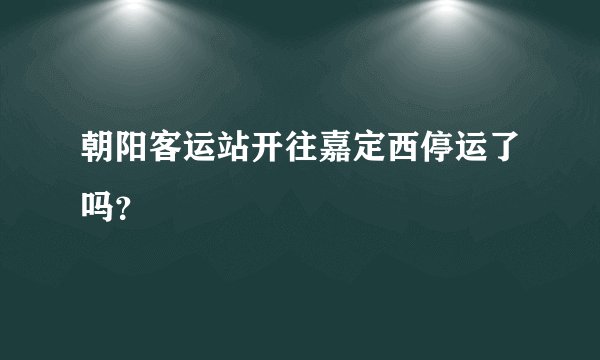 朝阳客运站开往嘉定西停运了吗？