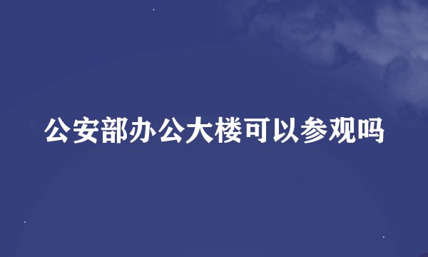 公安部办公大楼可以参观吗