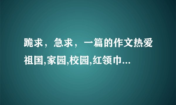 跪求，急求，一篇的作文热爱祖国,家园,校园,红领巾。！！！！！！！！！好心人帮忙啊！！！！！！