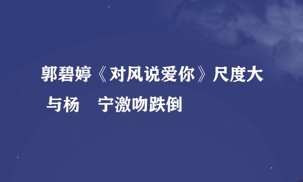 郭碧婷《对风说爱你》尺度大 与杨祐宁激吻跌倒