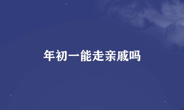 年初一能走亲戚吗