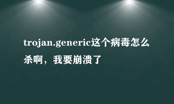 trojan.generic这个病毒怎么杀啊，我要崩溃了
