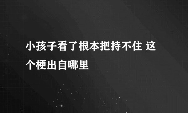 小孩子看了根本把持不住 这个梗出自哪里