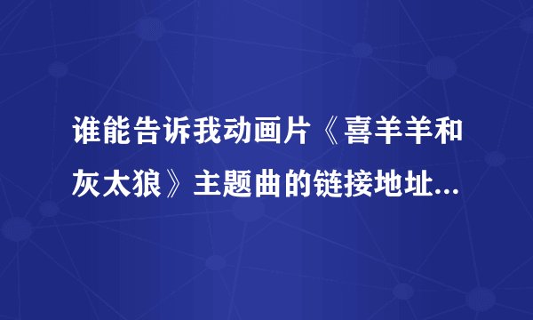 谁能告诉我动画片《喜羊羊和灰太狼》主题曲的链接地址啊？谢谢！