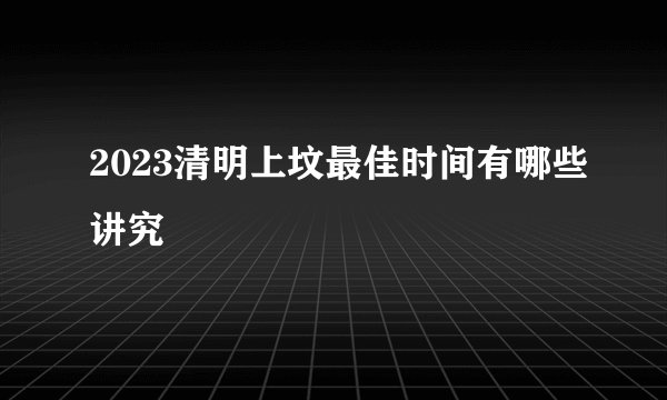 2023清明上坟最佳时间有哪些讲究