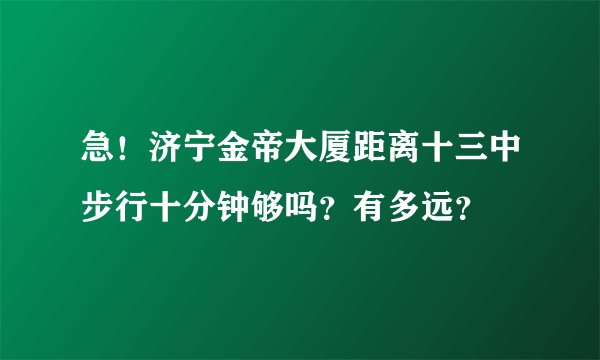 急！济宁金帝大厦距离十三中步行十分钟够吗？有多远？