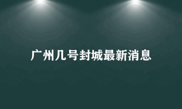 广州几号封城最新消息