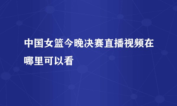 中国女篮今晚决赛直播视频在哪里可以看