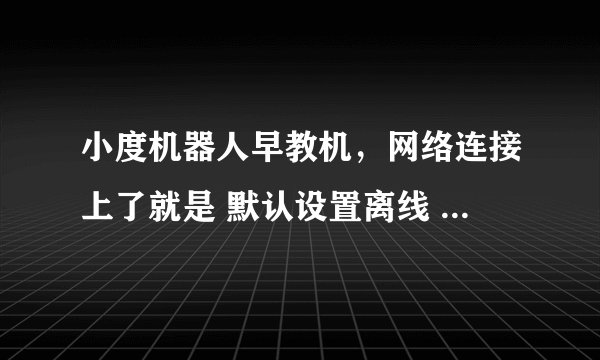 小度机器人早教机，网络连接上了就是 默认设置离线 怎么回事啊？