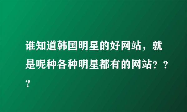 谁知道韩国明星的好网站，就是呢种各种明星都有的网站？？？