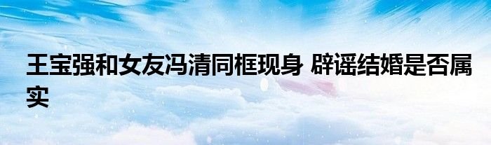 王宝强和女友冯清同框现身辟谣结婚是否属实