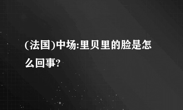 (法国)中场:里贝里的脸是怎么回事?