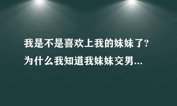 我是不是喜欢上我的妹妹了? 为什么我知道我妹妹交男朋友了心里会感觉酸酸的，我是不是喜欢上我的妹妹了