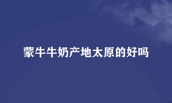 蒙牛牛奶产地太原的好吗
