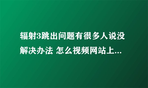 辐射3跳出问题有很多人说没解决办法 怎么视频网站上的攻略视频玩很长时间也不跳出？