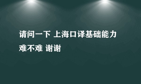 请问一下 上海口译基础能力难不难 谢谢