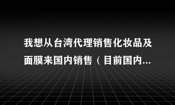 我想从台湾代理销售化妆品及面膜来国内销售（目前国内暂无相关品牌代理商）想请问国内需要办理哪些手续