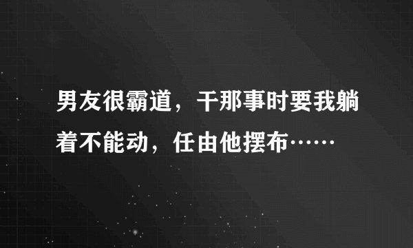 男友很霸道，干那事时要我躺着不能动，任由他摆布……