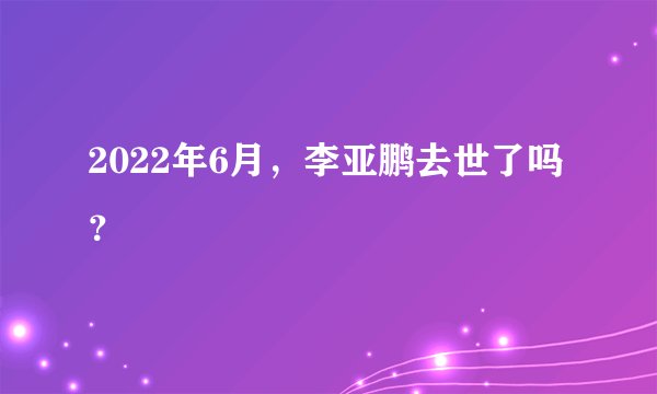 2022年6月，李亚鹏去世了吗？