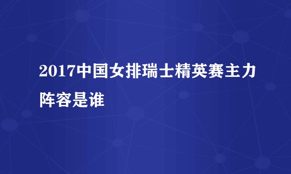 2017中国女排瑞士精英赛主力阵容是谁
