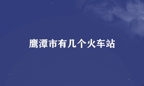 鹰潭市有几个火车站