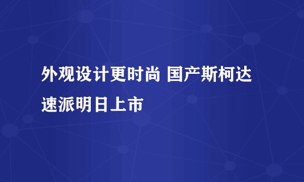 外观设计更时尚 国产斯柯达速派明日上市