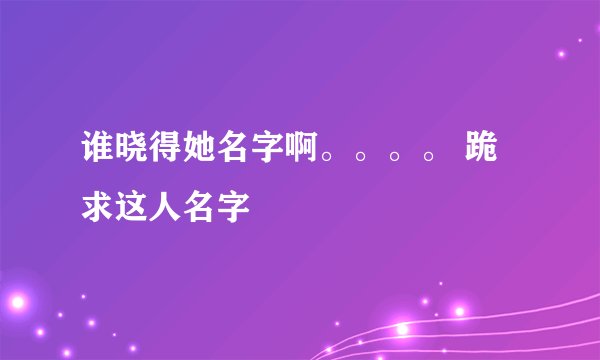 谁晓得她名字啊。。。。 跪求这人名字