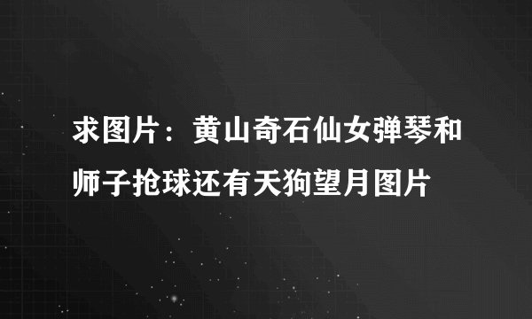 求图片：黄山奇石仙女弹琴和师子抢球还有天狗望月图片