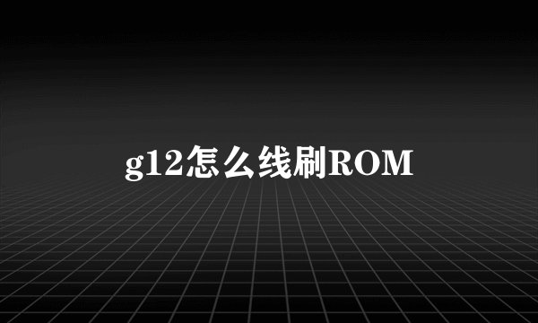 g12怎么线刷ROM