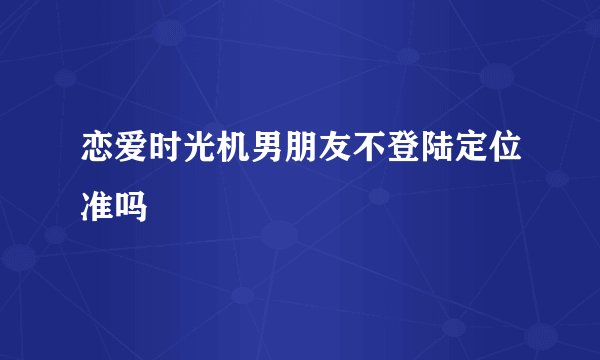 恋爱时光机男朋友不登陆定位准吗