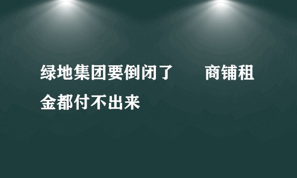 绿地集团要倒闭了      商铺租金都付不出来