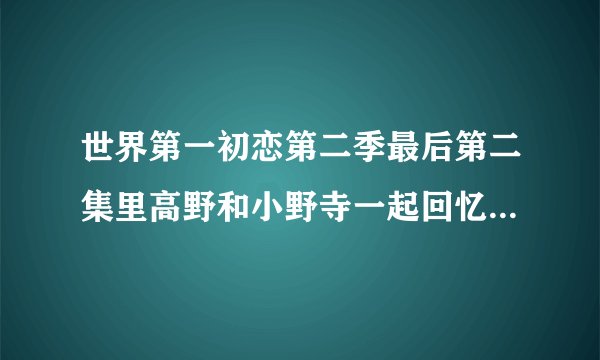 世界第一初恋第二季最后第二集里高野和小野寺一起回忆的那个误会是什么啊?