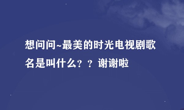 想问问~最美的时光电视剧歌名是叫什么？？谢谢啦