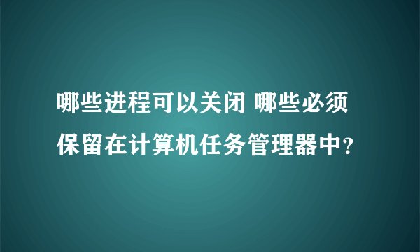 哪些进程可以关闭 哪些必须保留在计算机任务管理器中？