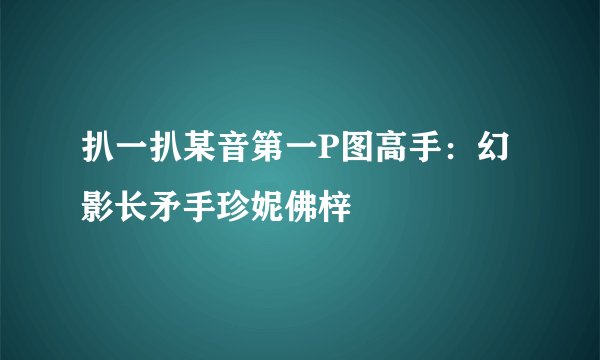 扒一扒某音第一P图高手：幻影长矛手珍妮佛梓