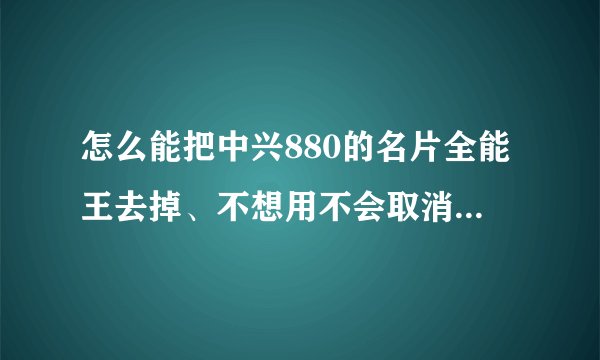 怎么能把中兴880的名片全能王去掉、不想用不会取消、求步骤谢谢了